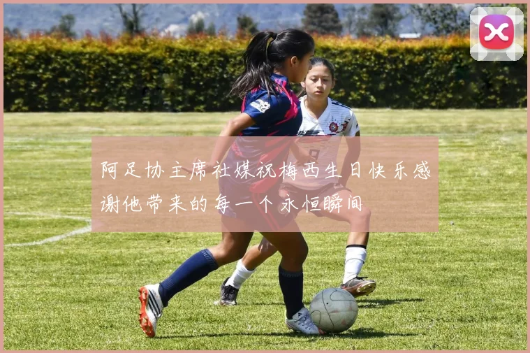 阿足协主席社媒祝梅西生日快乐感谢他带来的每一个永恒瞬间