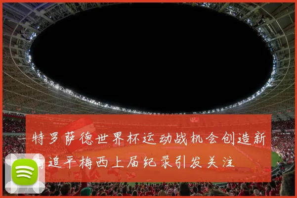 特罗萨德世界杯运动战机会创造新高追平梅西上届纪录引发关注
