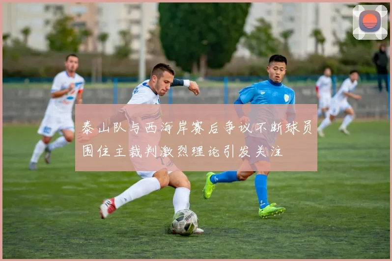 泰山队与西海岸赛后争议不断球员围住主裁判激烈理论引发关注