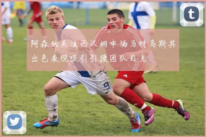 阿森纳关注西汉姆中场马特乌斯其出色表现吸引引援团队目光