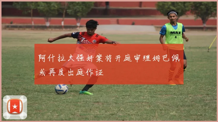 阿什拉夫强奸案将开庭审理姆巴佩或再度出庭作证