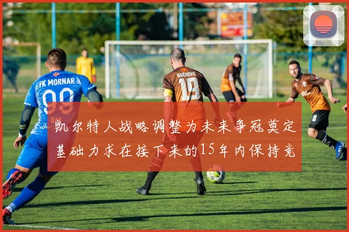 凯尔特人战略调整为未来争冠奠定基础力求在接下来的15年内保持竞争优势