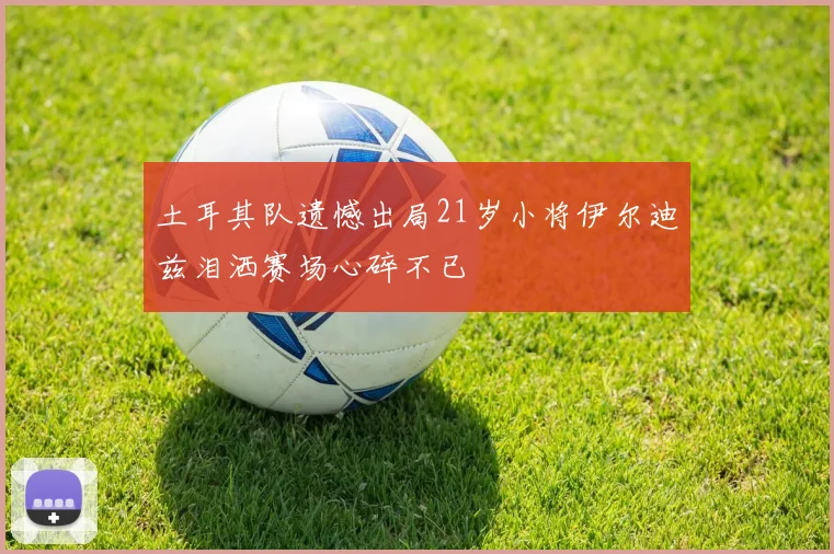 土耳其队遗憾出局21岁小将伊尔迪兹泪洒赛场心碎不已