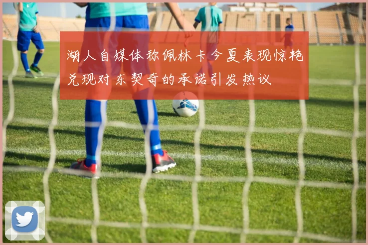 湖人自媒体称佩林卡今夏表现惊艳兑现对东契奇的承诺引发热议