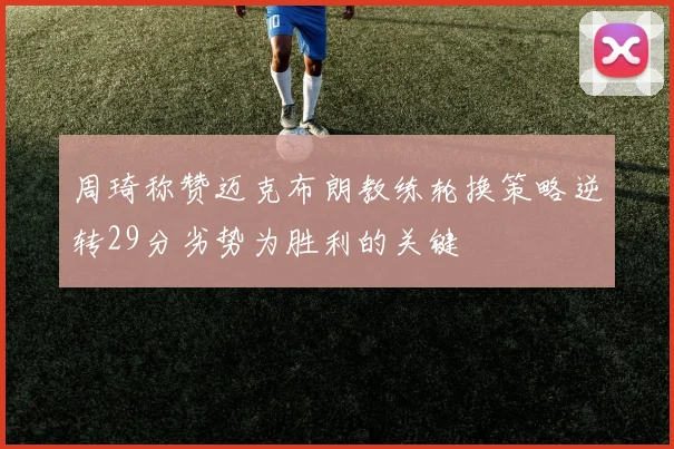 周琦称赞迈克布朗教练轮换策略逆转29分劣势为胜利的关键