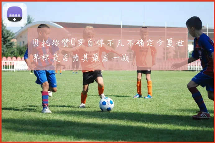 贝托称赞C罗自律不凡不确定今夏世界杯是否为其最后一战