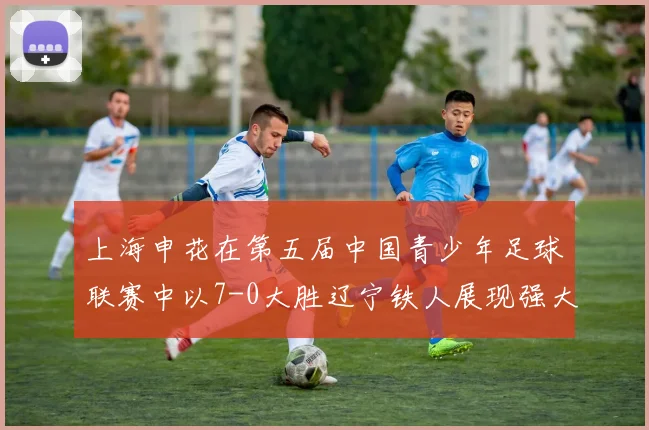 上海申花在第五届中国青少年足球联赛中以7-0大胜辽宁铁人展现强大实力