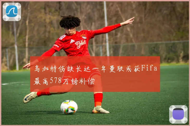 乌加特伤缺长达一年曼联或获Fifa最高578万镑补偿