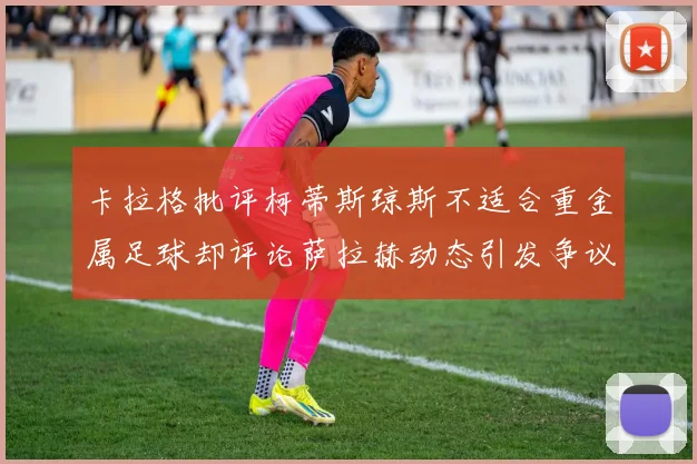 卡拉格批评柯蒂斯琼斯不适合重金属足球却评论萨拉赫动态引发争议
