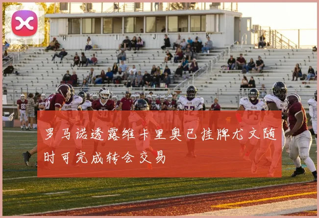 罗马诺透露维卡里奥已挂牌尤文随时可完成转会交易