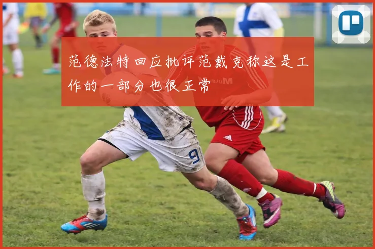 范德法特回应批评范戴克称这是工作的一部分也很正常
